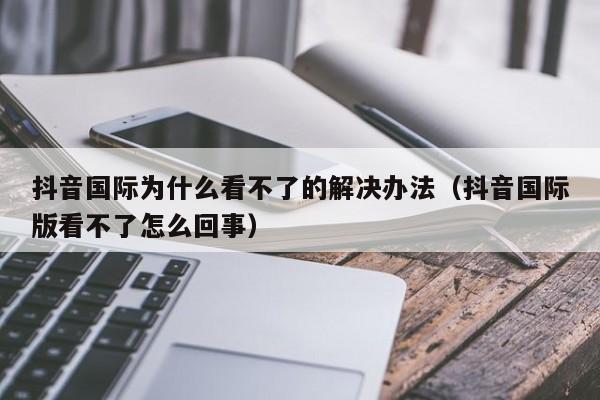 抖音国际为什么看不了的解决办法（抖音国际版看不了怎么回事） 第1张
