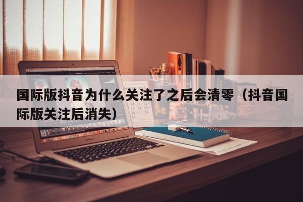 国际版抖音为什么关注了之后会清零（抖音国际版关注后消失） 第1张