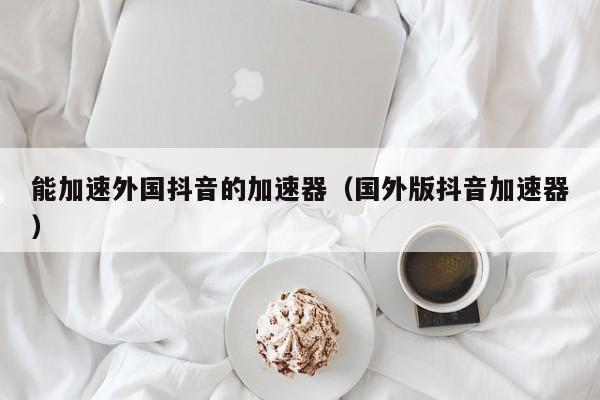 能加速外国抖音的加速器（国外版抖音加速器） 第1张