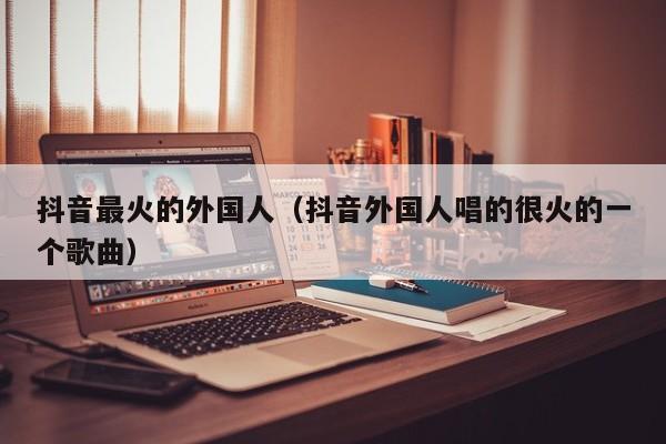 抖音最火的外国人（抖音外国人唱的很火的一个歌曲） 第1张