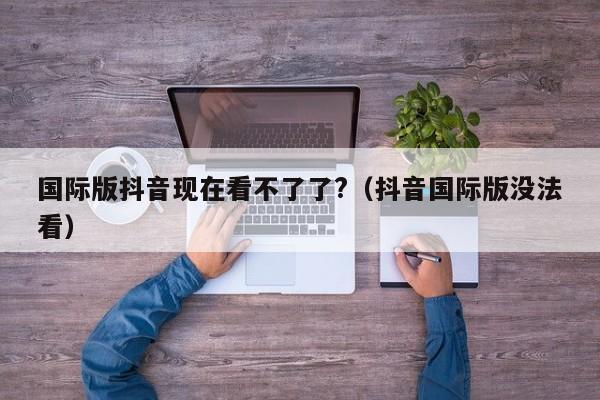 国际版抖音现在看不了了?（抖音国际版没法看） 第1张