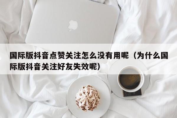 国际版抖音点赞关注怎么没有用呢（为什么国际版抖音关注好友失效呢） 第1张