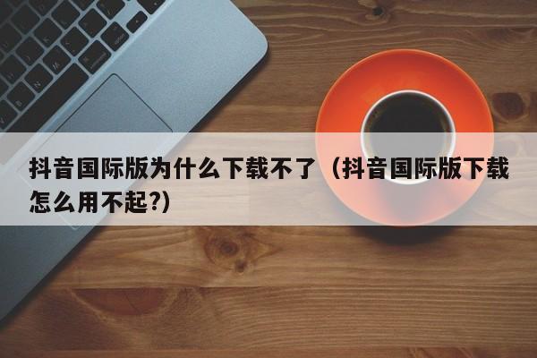 抖音国际版为什么下载不了（抖音国际版下载怎么用不起?） 第1张