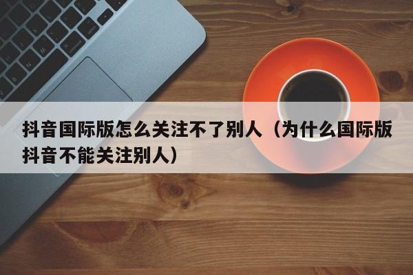 抖音国际版怎么关注不了别人（为什么国际版抖音不能关注别人） 第1张
