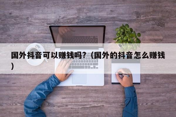 国外抖音可以赚钱吗?（国外的抖音怎么赚钱） 第1张
