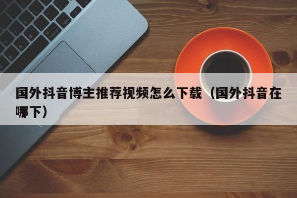 国外抖音博主推荐视频怎么下载（国外抖音在哪下） 第1张