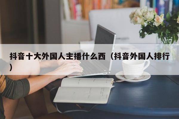 抖音十大外国人主播什么西（抖音外国人排行） 第1张