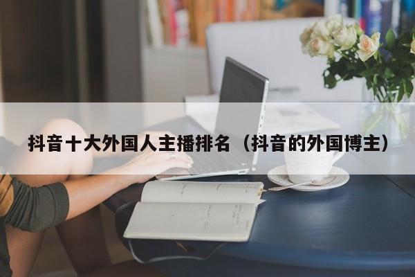 抖音十大外国人主播排名（抖音的外国博主） 第1张