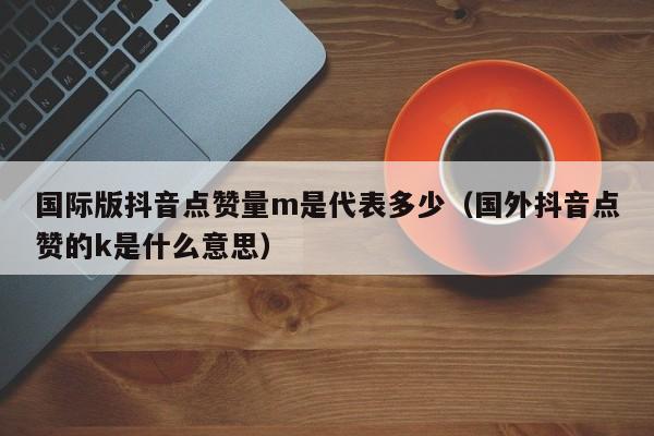 国际版抖音点赞量m是代表多少（国外抖音点赞的k是什么意思） 第1张