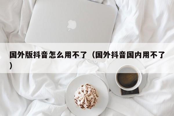 国外版抖音怎么用不了（国外抖音国内用不了） 第1张