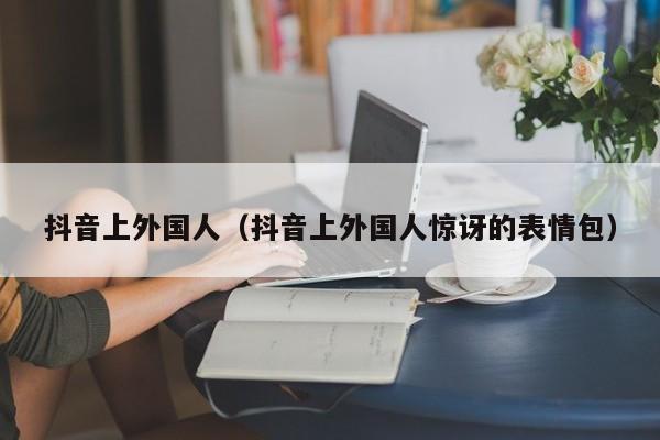 抖音上外国人（抖音上外国人惊讶的表情包） 第1张