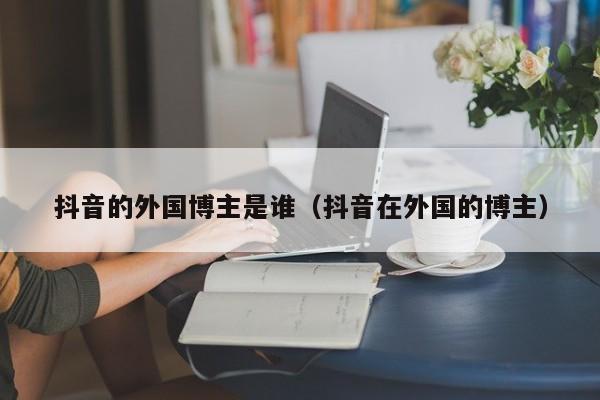抖音的外国博主是谁（抖音在外国的博主） 第1张