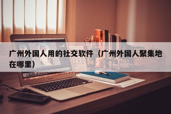 广州外国人用的社交软件（广州外国人聚集地在哪里） 第1张