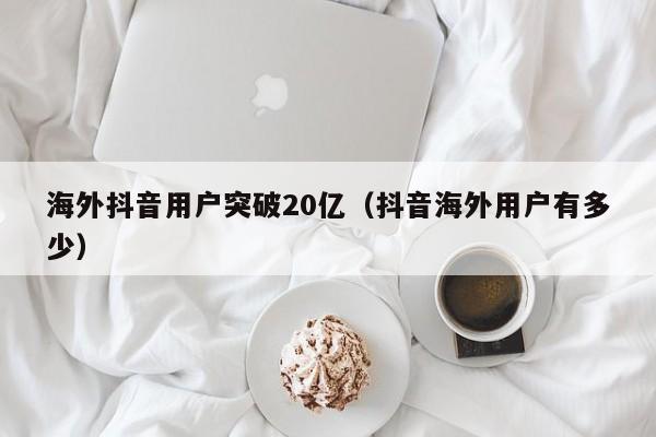 海外抖音用户突破20亿（抖音海外用户有多少） 第1张