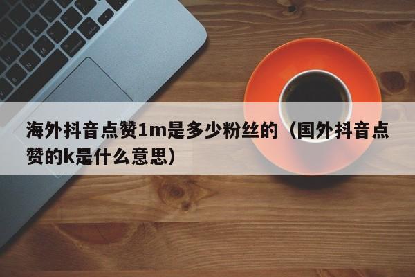 海外抖音点赞1m是多少粉丝的（国外抖音点赞的k是什么意思） 第1张