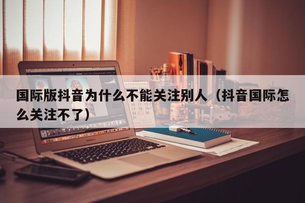 国际版抖音为什么不能关注别人（抖音国际怎么关注不了） 第1张