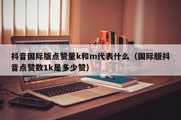 抖音国际版点赞量k和m代表什么（国际版抖音点赞数1k是多少赞） 第1张