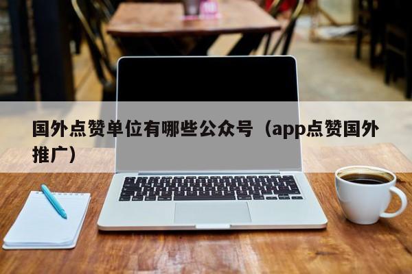 国外点赞单位有哪些公众号（app点赞国外推广） 第1张