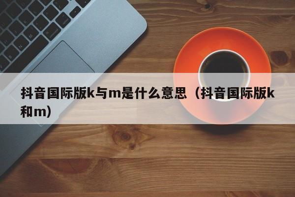 抖音国际版k与m是什么意思（抖音国际版k和m） 第1张