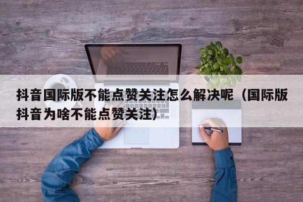 抖音国际版不能点赞关注怎么解决呢（国际版抖音为啥不能点赞关注） 第1张