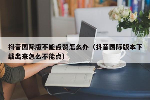 抖音国际版不能点赞怎么办（抖音国际版本下载出来怎么不能点） 第1张