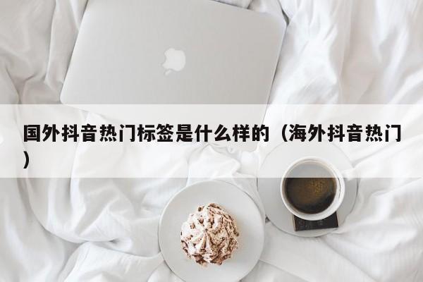 国外抖音热门标签是什么样的（海外抖音热门） 第1张