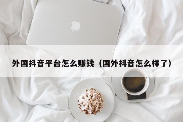 外国抖音平台怎么赚钱（国外抖音怎么样了） 第1张