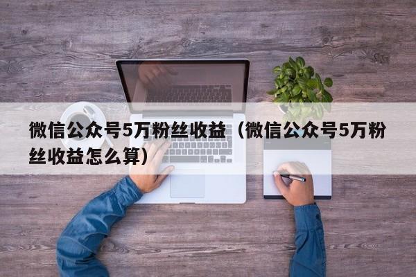 微信公众号5万粉丝收益（微信公众号5万粉丝收益怎么算） 第1张