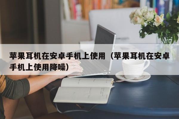 苹果耳机在安卓手机上使用（苹果耳机在安卓手机上使用降噪） 第1张