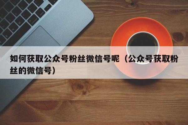 如何获取公众号粉丝微信号呢（公众号获取粉丝的微信号） 第1张