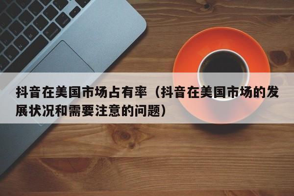 抖音在美国市场占有率（抖音在美国市场的发展状况和需要注意的问题） 第1张