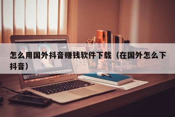 怎么用国外抖音赚钱软件下载（在国外怎么下抖音） 第1张