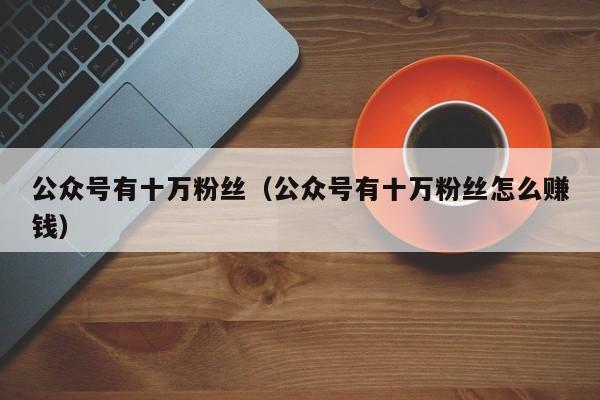 公众号有十万粉丝（公众号有十万粉丝怎么赚钱） 第1张