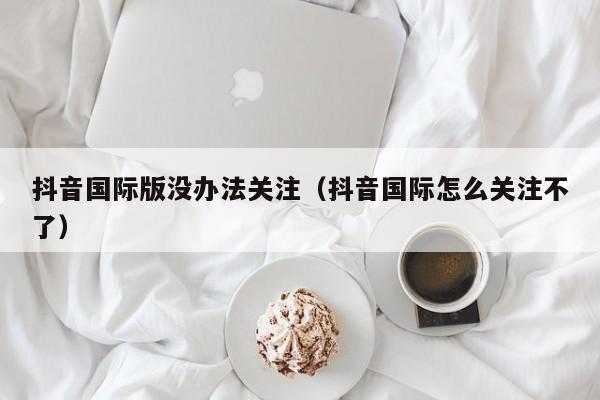 抖音国际版没办法关注（抖音国际怎么关注不了） 第1张