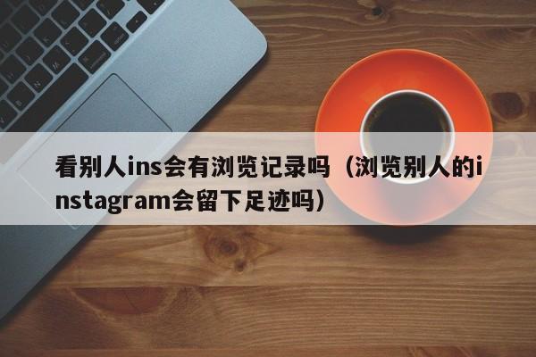 看别人ins会有浏览记录吗（浏览别人的instagram会留下足迹吗） 第1张