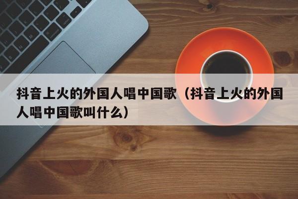 抖音上火的外国人唱中国歌（抖音上火的外国人唱中国歌叫什么） 第1张