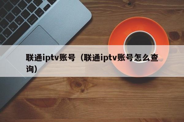 联通iptv账号（联通iptv账号怎么查询） 第1张