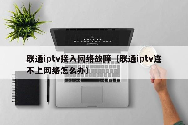 联通iptv接入网络故障（联通iptv连不上网络怎么办） 第1张