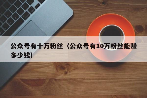 公众号有十万粉丝（公众号有10万粉丝能赚多少钱） 第1张