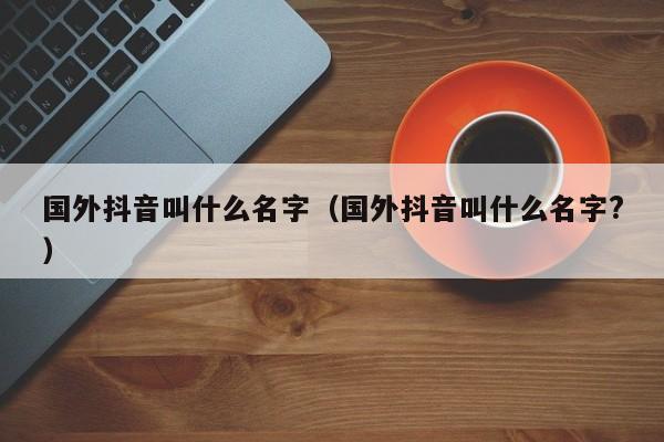国外抖音叫什么名字（国外抖音叫什么名字?） 第1张