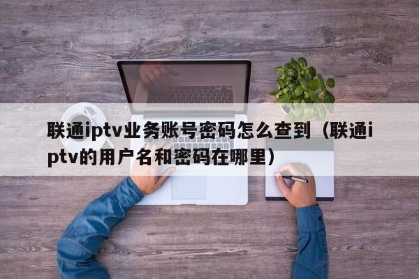 联通iptv业务账号密码怎么查到（联通iptv的用户名和密码在哪里） 第1张