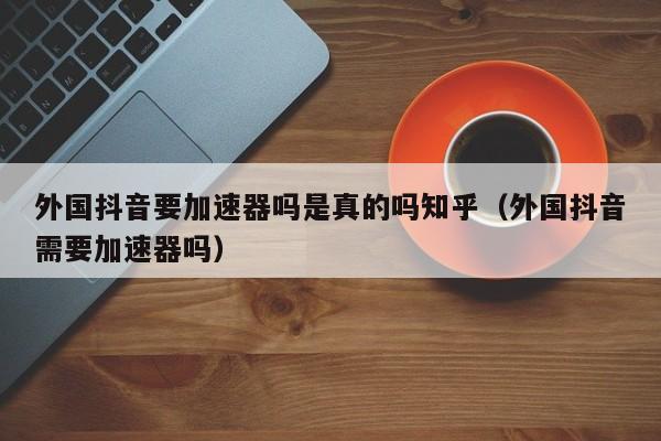 外国抖音要加速器吗是真的吗知乎（外国抖音需要加速器吗） 第1张
