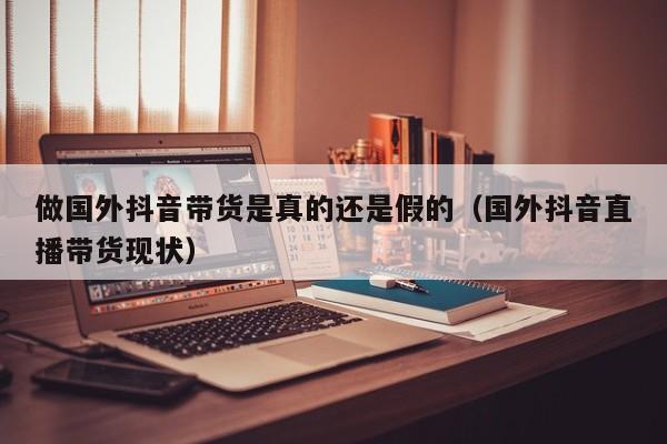 做国外抖音带货是真的还是假的（国外抖音直播带货现状） 第1张