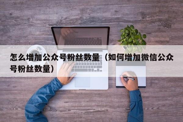 怎么增加公众号粉丝数量（如何增加微信公众号粉丝数量） 第1张