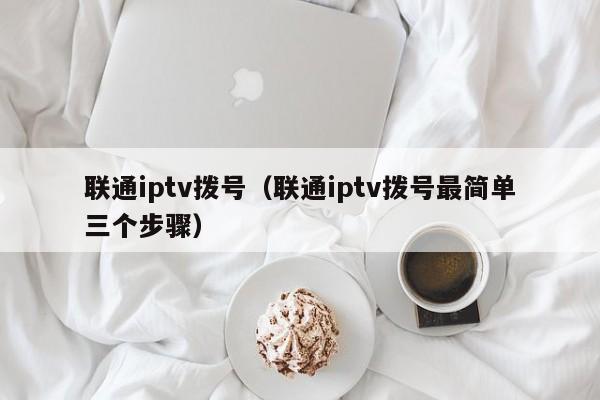 联通iptv拨号（联通iptv拨号最简单三个步骤） 第1张