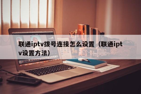 联通iptv拨号连接怎么设置(联通iptv设置方法) 第1张 联通iptv拨号连接怎么设置(联通iptv设置方法) 第1张