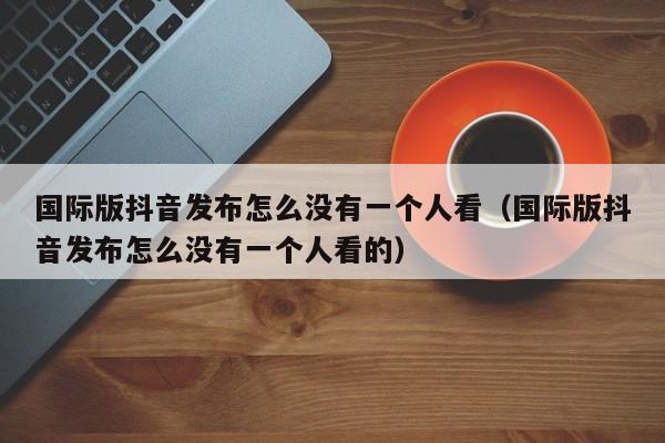 国际版抖音发布怎么没有一个人看（国际版抖音发布怎么没有一个人看的） 第1张