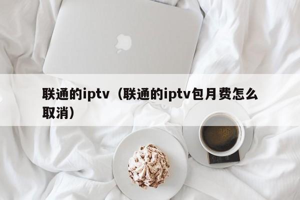 联通的iptv（联通的iptv包月费怎么取消） 第1张