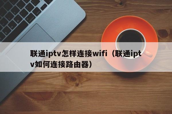 联通iptv怎样连接wifi（联通iptv如何连接路由器） 第1张