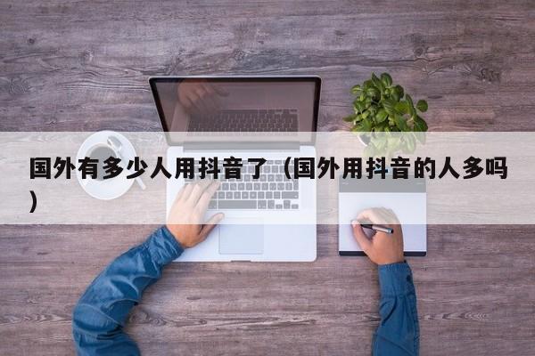 国外有多少人用抖音了（国外用抖音的人多吗） 第1张